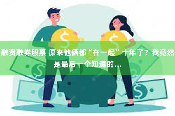 融资融券股票 原来他俩都“在一起”十年了？我竟然是最后一个知道的...