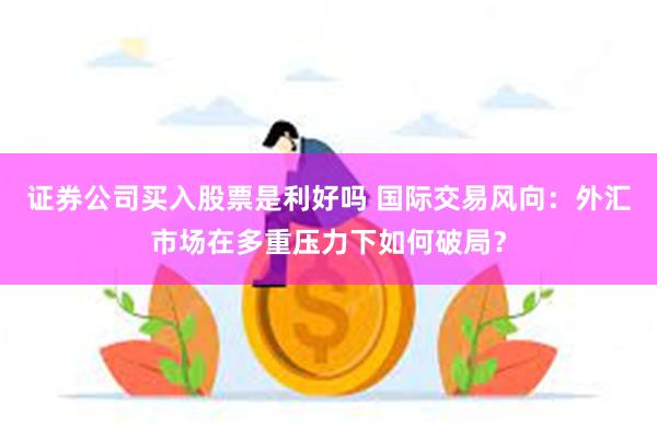 证券公司买入股票是利好吗 国际交易风向：外汇市场在多重压力下如何破局？