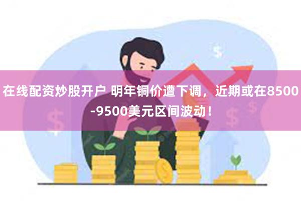 在线配资炒股开户 明年铜价遭下调，近期或在8500-9500美元区间波动！