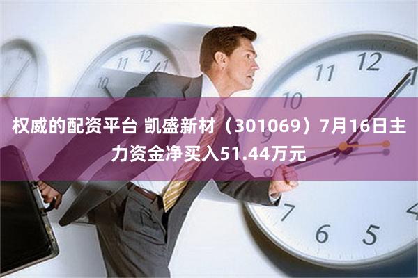 权威的配资平台 凯盛新材（301069）7月16日主力资金净买入51.44万元