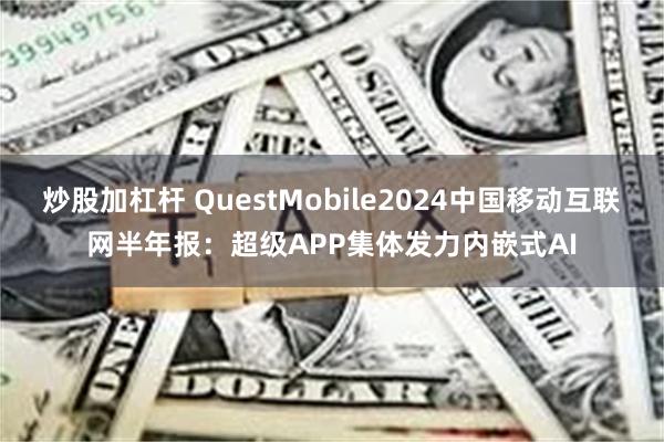 炒股加杠杆 QuestMobile2024中国移动互联网半年报：超级APP集体发力内嵌式AI