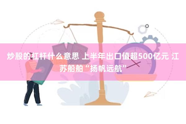 炒股的杠杆什么意思 上半年出口值超500亿元 江苏船舶“扬帆远航”