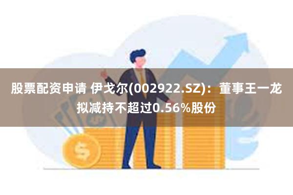 股票配资申请 伊戈尔(002922.SZ)：董事王一龙拟减持不超过0.56%股份