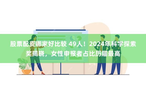 股票配资哪家好比较 49人！2024年科学探索奖揭晓，女性申报者占比历届最高