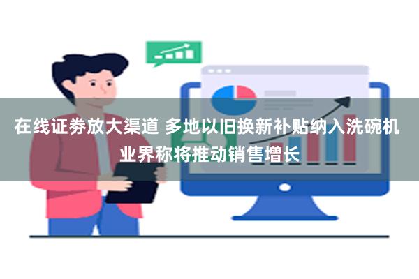 在线证劵放大渠道 多地以旧换新补贴纳入洗碗机 业界称将推动销售增长