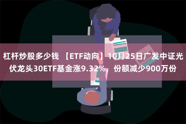 杠杆炒股多少钱 【ETF动向】10月25日广发中证光伏龙头30ETF基金涨9.32%，份额减少900万份