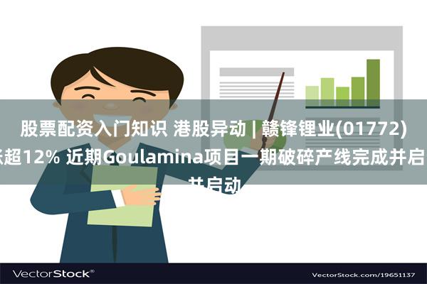 股票配资入门知识 港股异动 | 赣锋锂业(01772)涨超12% 近期Goulamina项目一期破碎产线完成并启动