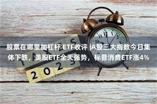 股票在哪里加杠杆 ETF收评 |A股三大指数今日集体下跌，美股ETF全天强势，标普消费ETF涨4%