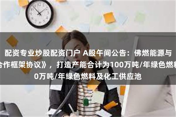 配资专业炒股配资门户 A股午间公告：佛燃能源与关联方签署《合作框架协议》，打造产能合计为100万吨/年绿色燃料及化工供应池