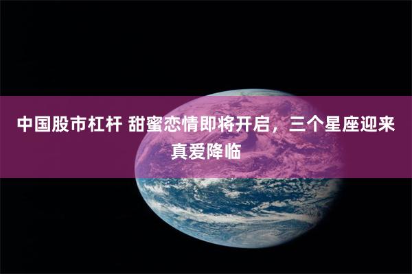 中国股市杠杆 甜蜜恋情即将开启，三个星座迎来真爱降临