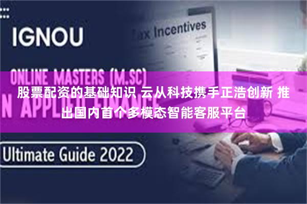 股票配资的基础知识 云从科技携手正浩创新 推出国内首个多模态智能客服平台