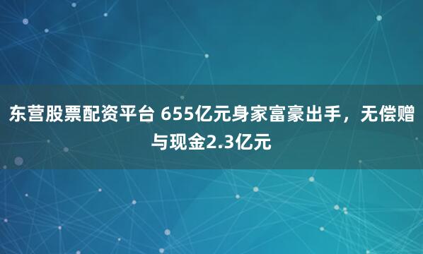 东营股票配资平台 655亿元身家富豪出手，无偿赠与现金2.3亿元