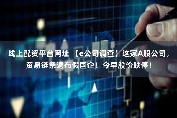 线上配资平台网址 【e公司调查】这家A股公司，贸易链条遍布假国企！今早股价跌停！