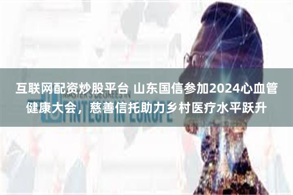 互联网配资炒股平台 山东国信参加2024心血管健康大会，慈善信托助力乡村医疗水平跃升