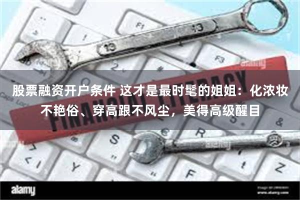 股票融资开户条件 这才是最时髦的姐姐：化浓妆不艳俗、穿高跟不风尘，美得高级醒目