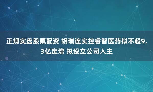 正规实盘股票配资 胡瑞连实控睿智医药拟不超9.3亿定增 拟设立公司入主