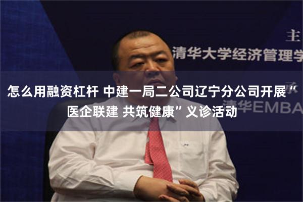 怎么用融资杠杆 中建一局二公司辽宁分公司开展“医企联建 共筑健康”义诊活动