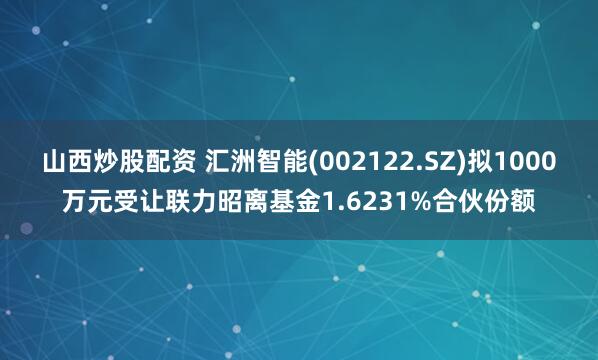 山西炒股配资 汇洲智能(002122.SZ)拟1000万元受让联力昭离基金1.6231%合伙份额