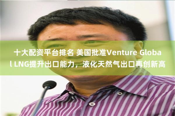 十大配资平台排名 美国批准Venture Global LNG提升出口能力，液化天然气出口再创新高